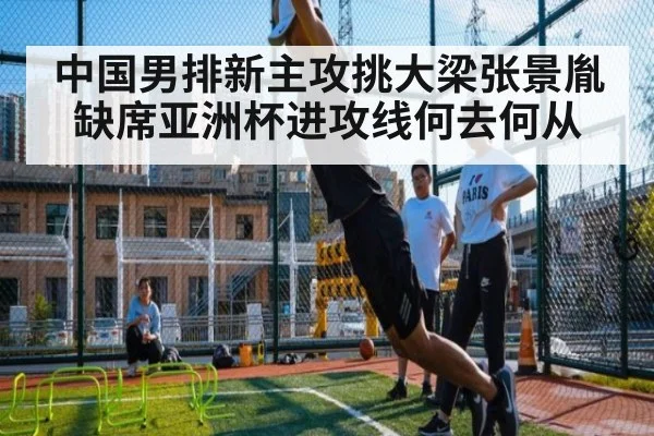 中国男排新主攻挑大梁张景胤缺席亚洲杯进攻线何去何从